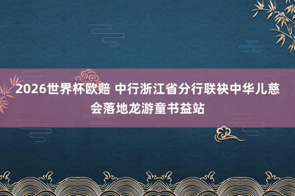 2026世界杯欧赔 中行浙江省分行联袂中华儿慈会落地龙游童书益站