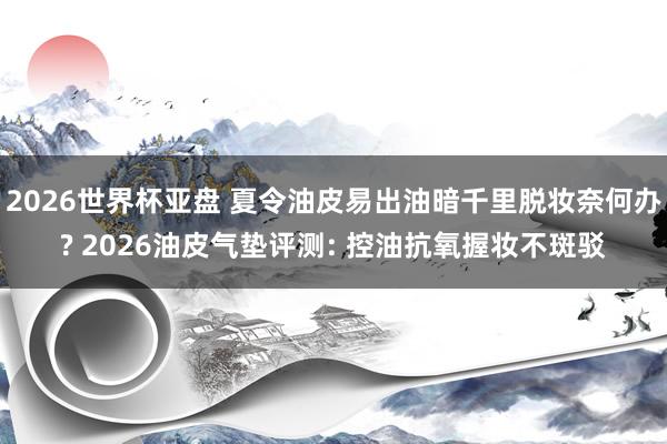 2026世界杯亚盘 夏令油皮易出油暗千里脱妆奈何办? 2026油皮气垫评测: 控油抗氧握妆不斑驳