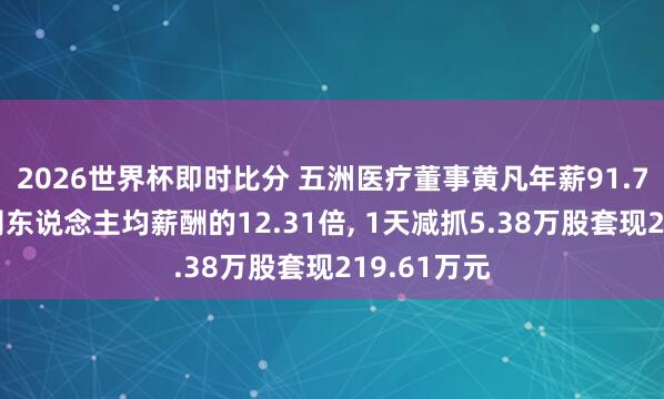 2026世界杯即时比分 五洲医疗董事黄凡年薪91.7万元是公司东说念主均薪酬的12.31倍, 1天减抓5.38万股套现219.61万元