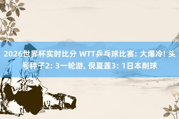 2026世界杯实时比分 WTT乒乓球比赛: 大爆冷! 头号种子2: 3一轮游, 倪夏莲3: 1日本削球