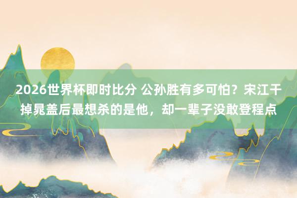 2026世界杯即时比分 公孙胜有多可怕?宋江干掉晁盖后最想杀的是他,却一辈子没敢登程点