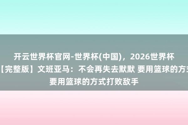 开云世界杯官网-世界杯(中国),2026世界杯文字直播 【完整版】文班亚马:不会再失去默默 要用篮球的方式打败敌手