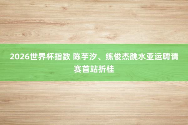 2026世界杯指数 陈芋汐、练俊杰跳水亚运聘请赛首站折桂