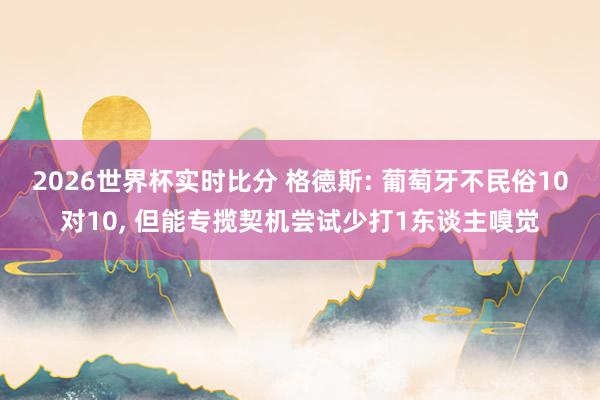 2026世界杯实时比分 格德斯: 葡萄牙不民俗10对10， 但能专揽契机尝试少打1东谈主嗅觉
