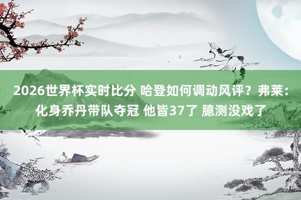 2026世界杯实时比分 哈登如何调动风评？弗莱：化身乔丹带队夺冠 他皆37了 臆测没戏了