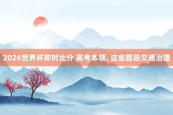 2026世界杯即时比分 高考本领， 这些路段交通治理