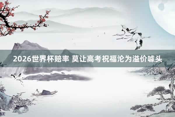 2026世界杯赔率 莫让高考祝福沦为溢价噱头