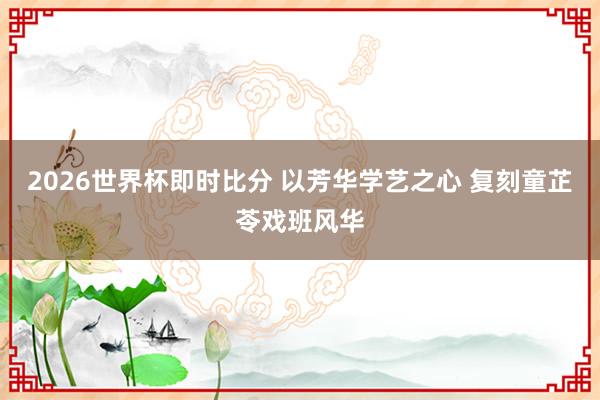 2026世界杯即时比分 以芳华学艺之心 复刻童芷苓戏班风华
