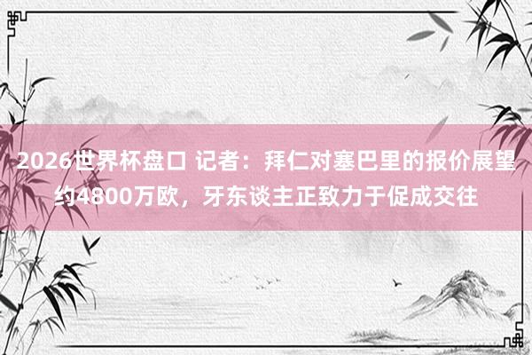 2026世界杯盘口 记者:拜仁对塞巴里的报价展望约4800万欧,牙东谈主正致力于促成交往