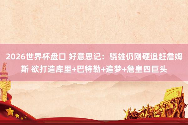 2026世界杯盘口 好意思记：骁雄仍刚硬追赶詹姆斯 欲打造库里+巴特勒+追梦+詹皇四巨头