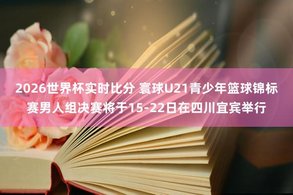 2026世界杯实时比分 寰球U21青少年篮球锦标赛男人组决赛将于15-22日在四川宜宾举行