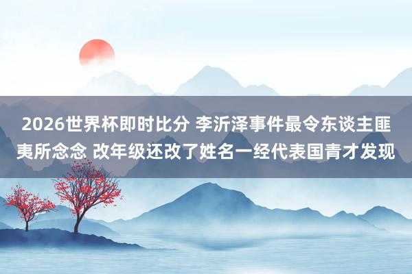 2026世界杯即时比分 李沂泽事件最令东谈主匪夷所念念 改年级还改了姓名一经代表国青才发现