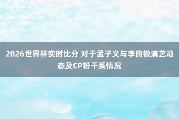 2026世界杯实时比分 对于孟子义与李昀锐演艺动态及CP粉干系情况