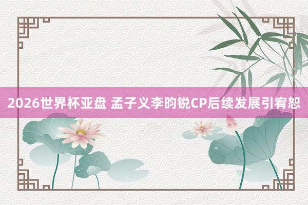 2026世界杯亚盘 孟子义李昀锐CP后续发展引宥恕