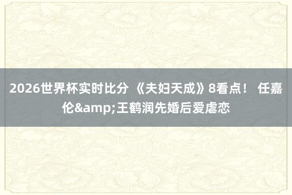 2026世界杯实时比分 《夫妇天成》8看点! 任嘉伦&王鹤润先婚后爱虐恋