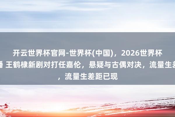 开云世界杯官网-世界杯(中国)，2026世界杯文字直播 王鹤棣新剧对打任嘉伦，悬疑与古偶对决，流量生差距已现