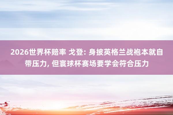 2026世界杯赔率 戈登: 身披英格兰战袍本就自带压力, 但寰球杯赛场要学会符合压力