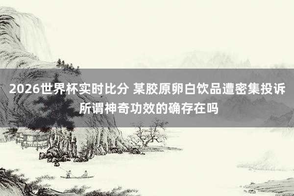 2026世界杯实时比分 某胶原卵白饮品遭密集投诉 所谓神奇功效的确存在吗