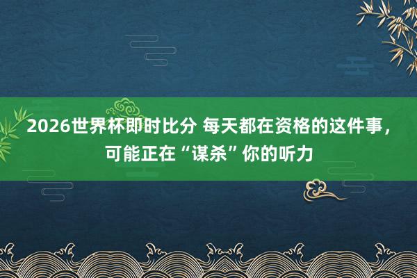 2026世界杯即时比分 每天都在资格的这件事,可能正在“谋杀”你的听力