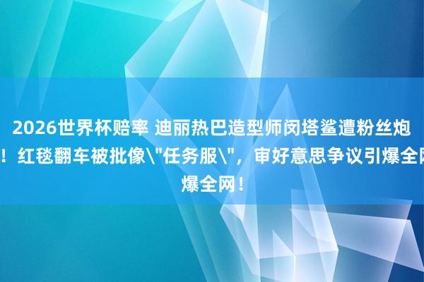 2026世界杯赔率 迪丽热巴造型师闵塔鲨遭粉丝炮轰!红毯翻车被批像