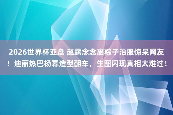 2026世界杯亚盘 赵露念念裹粽子治服惊呆网友!迪丽热巴杨幂造型翻车,生图闪现真相太难过!