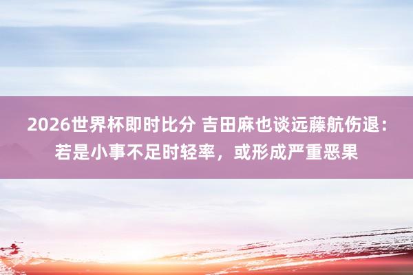 2026世界杯即时比分 吉田麻也谈远藤航伤退:若是小事不足时轻率,或形成严重恶果