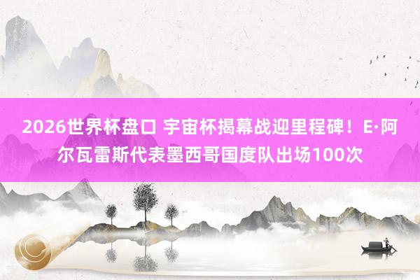 2026世界杯盘口 宇宙杯揭幕战迎里程碑！E·阿尔瓦雷斯代表墨西哥国度队出场100次