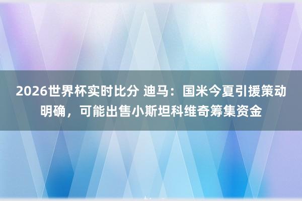 2026世界杯实时比分 迪马:国米今夏引援策动明确,可能出售小斯坦科维奇筹集资金