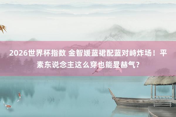 2026世界杯指数 金智媛蓝裙配蓝对峙炸场！平素东说念主这么穿也能显赫气？