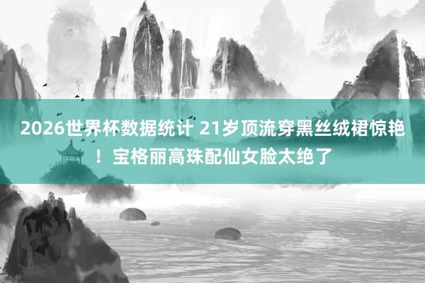 2026世界杯数据统计 21岁顶流穿黑丝绒裙惊艳!宝格丽高珠配仙女脸太绝了