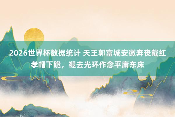 2026世界杯数据统计 天王郭富城安徽奔丧戴红孝帽下跪,褪去光环作念平庸东床