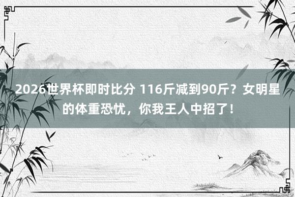 2026世界杯即时比分 116斤减到90斤?女明星的体重恐忧,你我王人中招了!
