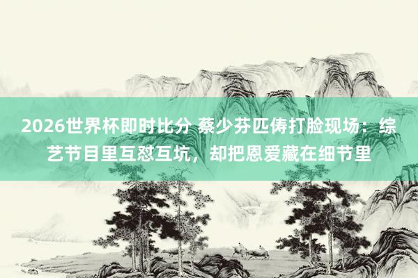2026世界杯即时比分 蔡少芬匹俦打脸现场：综艺节目里互怼互坑，却把恩爱藏在细节里