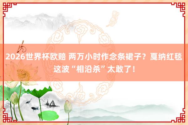 2026世界杯欧赔 两万小时作念条裙子?戛纳红毯这波“相沿杀”太敢了!