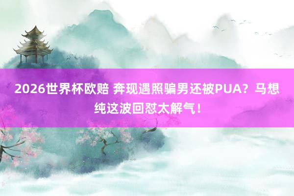 2026世界杯欧赔 奔现遇照骗男还被PUA?马想纯这波回怼太解气!