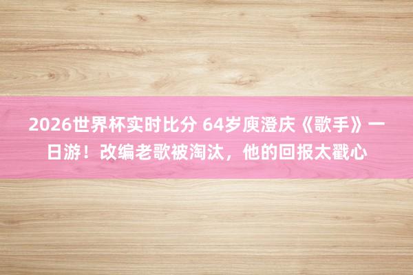 2026世界杯实时比分 64岁庾澄庆《歌手》一日游!改编老歌被淘汰,他的回报太戳心