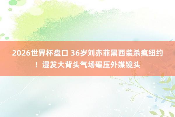 2026世界杯盘口 36岁刘亦菲黑西装杀疯纽约!湿发大背头气场碾压外媒镜头