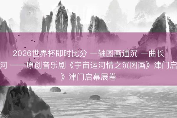 2026世界杯即时比分 一轴图画通沉 一曲长称赞运河 ——原创音乐剧《宇宙运河情之沉图画》津门启幕展卷