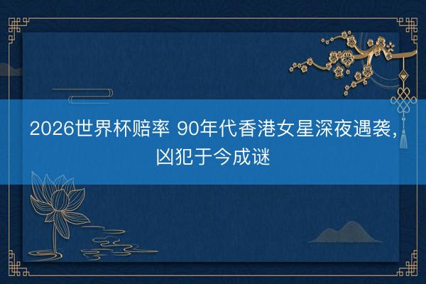 2026世界杯赔率 90年代香港女星深夜遇袭,凶犯于今成谜