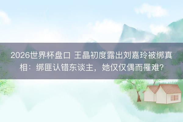 2026世界杯盘口 王晶初度露出刘嘉玲被绑真相：绑匪认错东谈主，她仅仅偶而罹难？