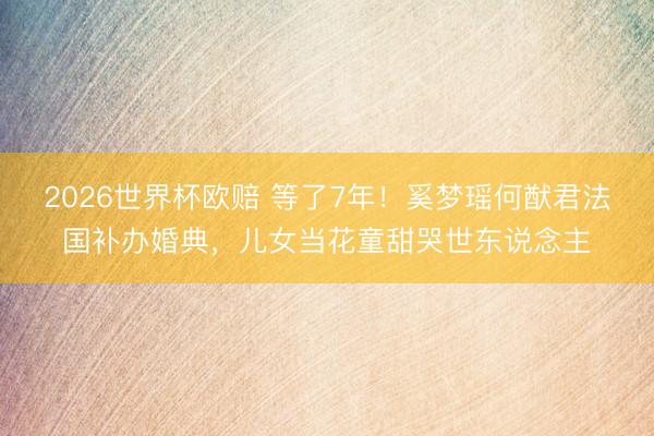 2026世界杯欧赔 等了7年!奚梦瑶何猷君法国补办婚典,儿女当花童甜哭世东说念主
