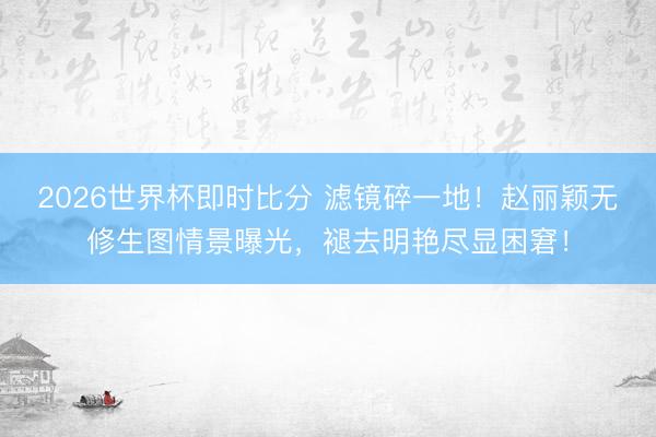 2026世界杯即时比分 滤镜碎一地！赵丽颖无修生图情景曝光，褪去明艳尽显困窘！
