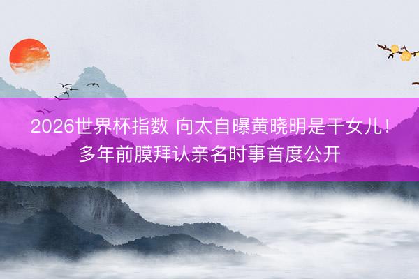 2026世界杯指数 向太自曝黄晓明是干女儿!多年前膜拜认亲名时事首度公开