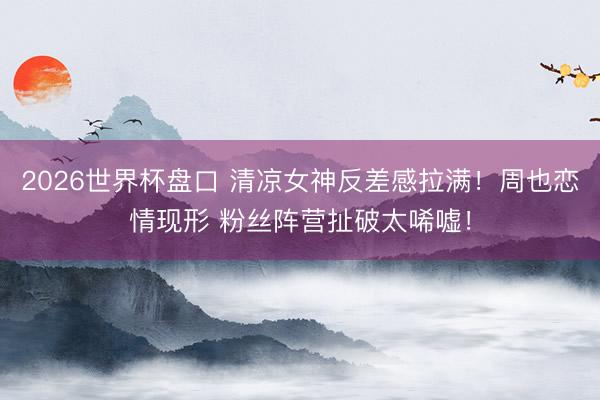 2026世界杯盘口 清凉女神反差感拉满!周也恋情现形 粉丝阵营扯破太唏嘘!