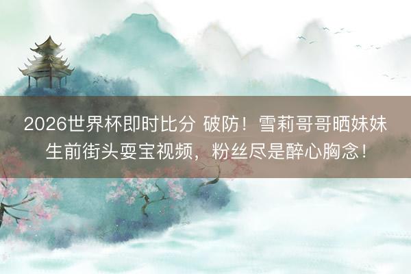 2026世界杯即时比分 破防！雪莉哥哥晒妹妹生前街头耍宝视频，粉丝尽是醉心胸念！