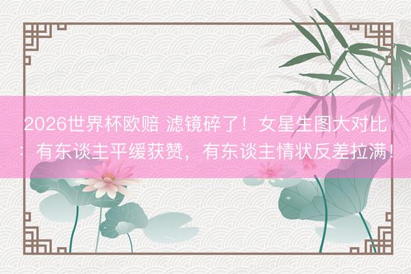 2026世界杯欧赔 滤镜碎了!女星生图大对比:有东谈主平缓获赞,有东谈主情状反差拉满!