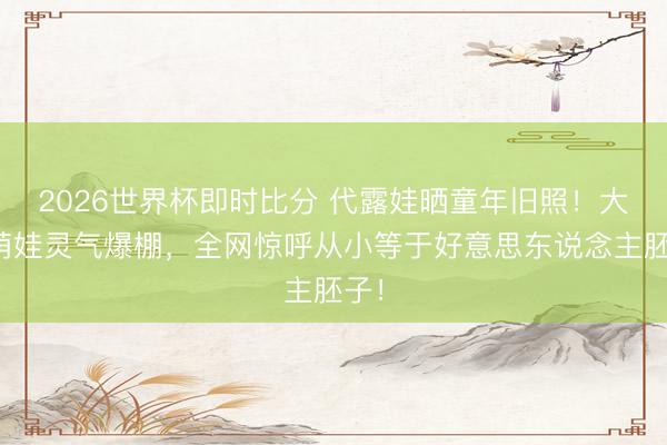 2026世界杯即时比分 代露娃晒童年旧照!大眼萌娃灵气爆棚,全网惊呼从小等于好意思东说念主胚子!