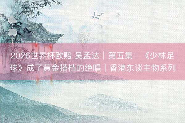 2026世界杯欧赔 吴孟达|第五集:《少林足球》成了黄金搭档的绝唱|香港东谈主物系列