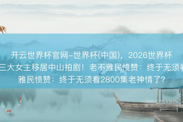 开云世界杯官网-世界杯(中国),2026世界杯文字直播 TVB新剧三大女主移居中山拍剧!老不雅民愤赞:终于无须看2800集老神情了?