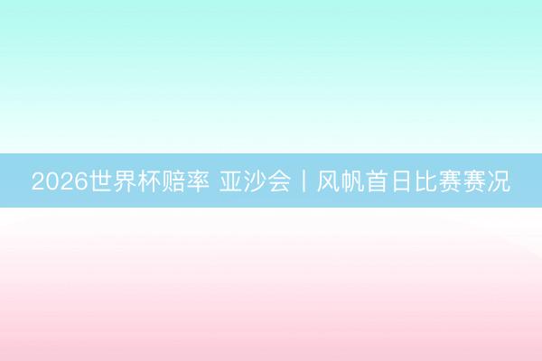 2026世界杯赔率 亚沙会丨风帆首日比赛赛况